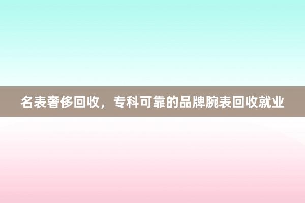 名表奢侈回收，专科可靠的品牌腕表回收就业