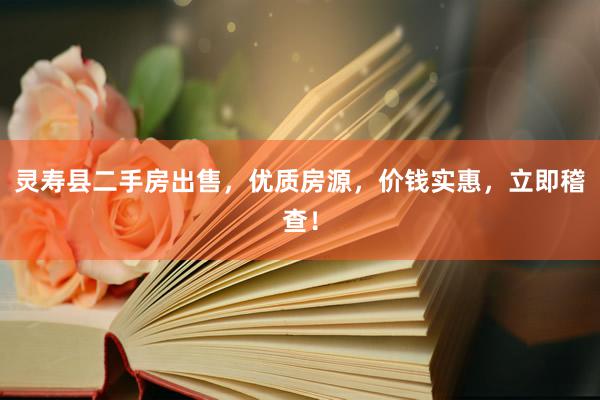 灵寿县二手房出售，优质房源，价钱实惠，立即稽查！